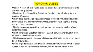 Values: A team of ecologists, economists and geographers have tries to
answer this question.
•The team first divided the Earth’s surface into 16 major biomes and
aquatic life zones.
•They have listed 17 goods and services provided by nature in each of
these areas and examined over 100 studies that have to put a money
value on such services
•Finally they came up with an estimate of the monetary value of eco –
system services
•Their conclusion was that the eco – system services were worth more
than US$ 36 trillion per annum.
•This is comparable to the annual Gross World Product that is estimated
to US $ 39 trillion.
•Some experts believe that this is a conservative figure and that the real
worth of nature could be much more, even a million times more.
ECOSYSTEM VALUES
 