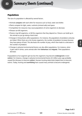 8D               Summary Sheets (continued)

             Populations
             The size of a population is affected by several factors.

               • Animals compete with each other for resources such as food, water and shelter.
               • Plants compete for light, water, nutrients (mineral salts) and space.
               • Competition for resources may cause populations of some organisms to decrease.
               • Disease can kill organisms.
               • Poisons may kill organisms, or kill the organisms that they depend on. Poisons can build up in
                 the animals as you go along a food chain.
               • Changes in living factors affect populations. For instance, the populations of predators and prey
                 are linked. When there are a lot of prey organisms, the number of predators increases because
                 they have plenty of food. This decreases the number of prey, which then leads to a decrease in                      8
                 the number of predators.                                                                                            D
               • Changes in physical environmental factors can also affect populations. For instance, when
                 it gets cold in winter, some animals alter their behaviour and migrate. Their populations
                 decrease.

             If populations of an organism get too low the organisms may become endangered or even
             extinct. For instance, changes in physical environmental factors 65 million years ago probably
             caused the dinosaurs to become extinct. Humans hunting dodo birds helped them to become
             extinct. Today, hunting and overﬁshing have caused many animals to become endangered.




                                                                                                        Page 3 of 3

             Exploring Science     edition                     121                       © Pearson Education Limited 2008



M04_ES_AB_Y8_5415_U8D.indd 121                                                                                          8/12/09 3:51:56 PM
 