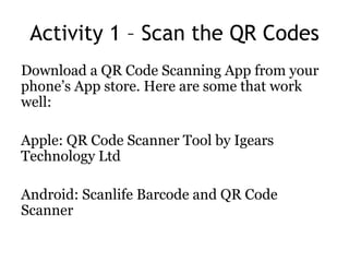 Activity 1 – Scan the QR Codes
Download a QR Code Scanning App from your
phone’s App store. Here are some that work
well:
Apple: QR Code Scanner Tool by Igears
Technology Ltd
Android: Scanlife Barcode and QR Code
Scanner
 