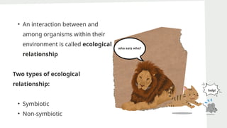 • An interaction between and
among organisms within their
environment is called ecological
relationship
Two types of ecological
relationship:
• Symbiotic
• Non-symbiotic
who eats who?
help!
 