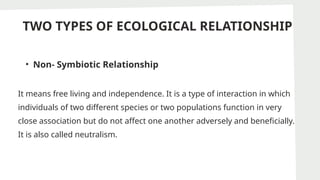 TWO TYPES OF ECOLOGICAL RELATIONSHIP
• Non- Symbiotic Relationship
It means free living and independence. It is a type of interaction in which
individuals of two different species or two populations function in very
close association but do not affect one another adversely and beneficially.
It is also called neutralism.
 