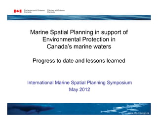 Marine Spatial Planning in support of
     Environmental Protection in
       Canada’s marine waters

  Progress to date and lessons learned


International Marine Spatial Planning Symposium
                    May 2012



                                             www.dfo-mpo.gc.ca
 