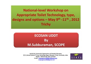 National‐level Workshop on 
      National level Workshop on
  Appropriate Toilet Technology, type, 
designs and options – May 9th ‐11th , 2012
                 Trichy

                ECOSAN UDDT
                     By
             M.Subburaman, SCOPE 
                         ,

                Society for Community Organisation and Peoples Education
                Society for Community Organisation and Peoples Education
      P/17, Ahmed Colony 6th Cross, Ramalinga Nagar, Woraiyur, Trichy, Tamilnadu, India.
                            Mobile : 9443167190, 0431‐2774144
                         E‐mail : scopeagency1986@rediffmail.com
                                  scopeagency1986@gmail.com
 