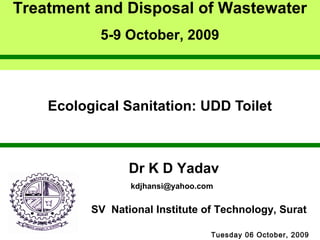 Treatment and Disposal of Wastewater 
5-9 October, 2009 
Ecological Sanitation: UDD Toilet 
Dr K D Yadav 
kdjhansi@yahoo.com 
SV National Institute of Technology, Surat 
Tuesday 06 October, 2009 
 