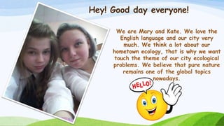 Hey! Good day everyone!
We are Mary and Kate. We love the
English language and our city very
much. We think a lot about ou...