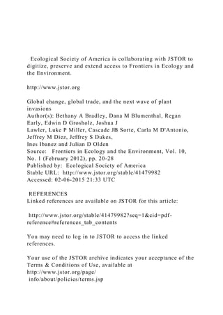 Ecological Society of America is collaborating with JSTOR to
digitize, preserve and extend access to Frontiers in Ecology and
the Environment.
http://www.jstor.org
Global change, global trade, and the next wave of plant
invasions
Author(s): Bethany A Bradley, Dana M Blumenthal, Regan
Early, Edwin D Grosholz, Joshua J
Lawler, Luke P Miller, Cascade JB Sorte, Carla M D'Antonio,
Jeffrey M Diez, Jeffrey S Dukes,
Ines Ibanez and Julian D Olden
Source: Frontiers in Ecology and the Environment, Vol. 10,
No. 1 (February 2012), pp. 20-28
Published by: Ecological Society of America
Stable URL: http://www.jstor.org/stable/41479982
Accessed: 02-06-2015 21:33 UTC
REFERENCES
Linked references are available on JSTOR for this article:
http://www.jstor.org/stable/41479982?seq=1&cid=pdf-
reference#references_tab_contents
You may need to log in to JSTOR to access the linked
references.
Your use of the JSTOR archive indicates your acceptance of the
Terms & Conditions of Use, available at
http://www.jstor.org/page/
info/about/policies/terms.jsp
 