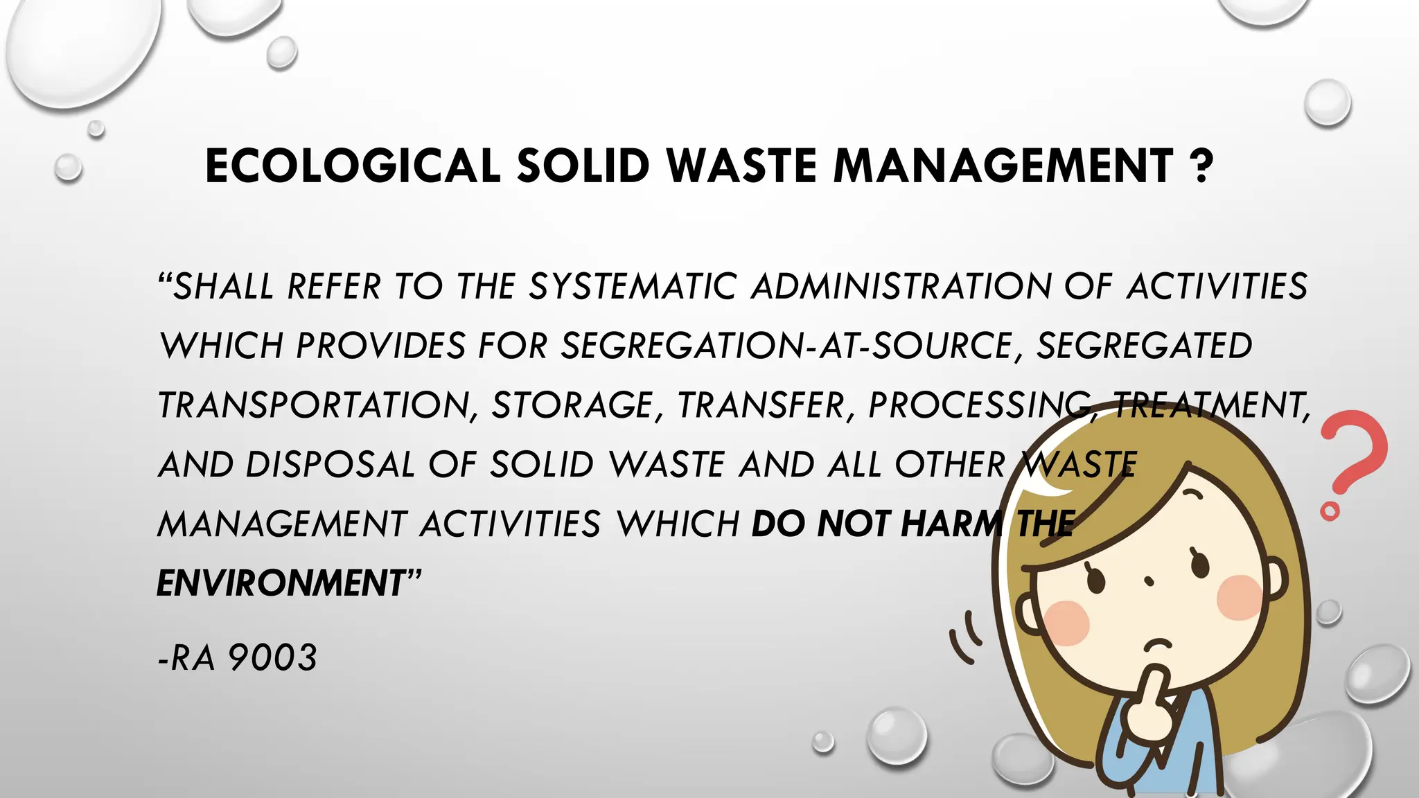 ECOLOGICAL SOLID WASTE MANAGEMENT ?
“SHALL REFER TO THE SYSTEMATIC ADMINISTRATION OF ACTIVITIES
WHICH PROVIDES FOR SEGREGATION-AT-SOURCE, SEGREGATED
TRANSPORTATION, STORAGE, TRANSFER, PROCESSING, TREATMENT,
AND DISPOSAL OF SOLID WASTE AND ALL OTHER WASTE
MANAGEMENT ACTIVITIES WHICH DO NOT HARM THE
ENVIRONMENT”
-RA 9003
 