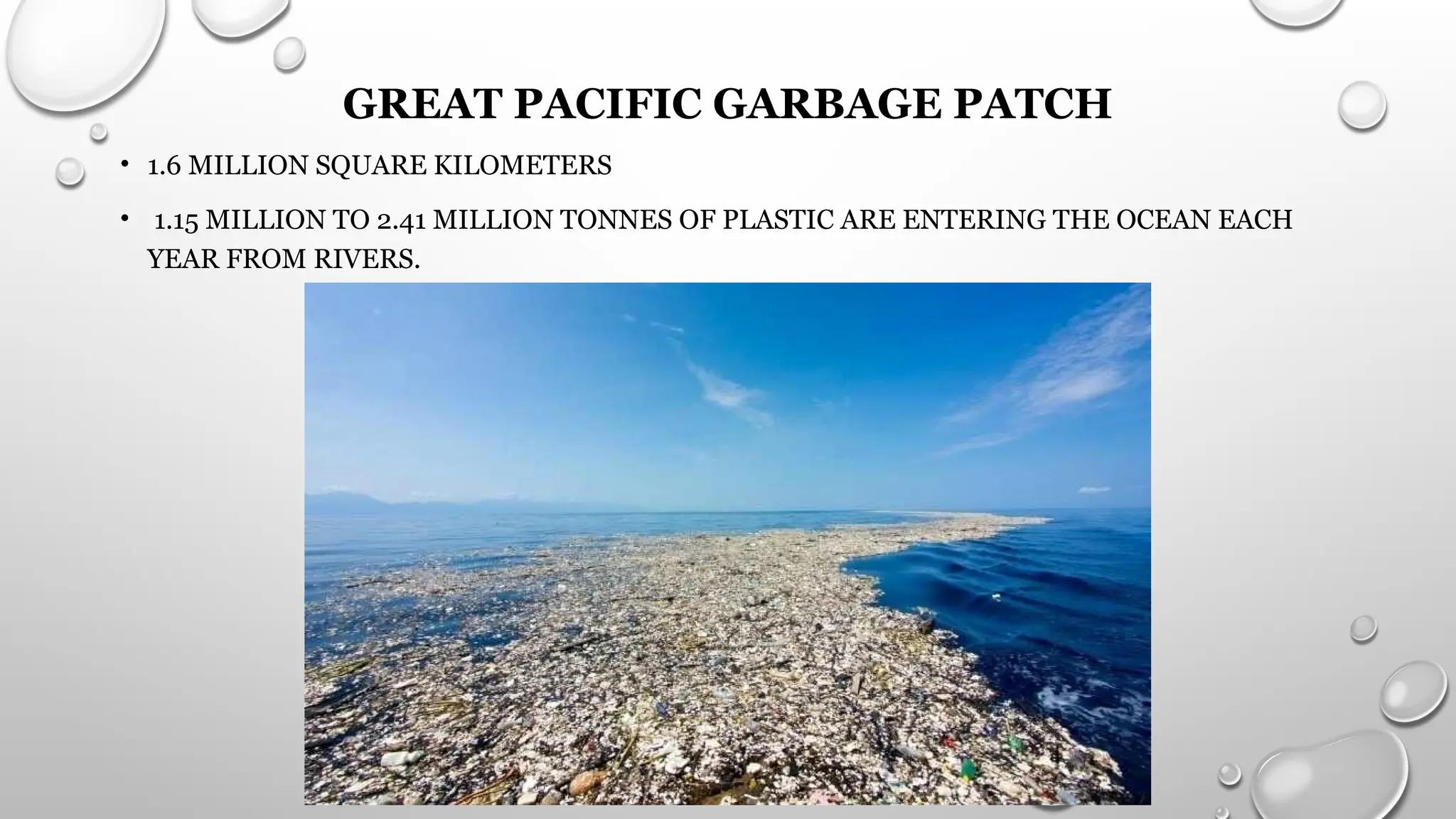 GREAT PACIFIC GARBAGE PATCH
• 1.6 MILLION SQUARE KILOMETERS
• 1.15 MILLION TO 2.41 MILLION TONNES OF PLASTIC ARE ENTERING THE OCEAN EACH
YEAR FROM RIVERS.
 