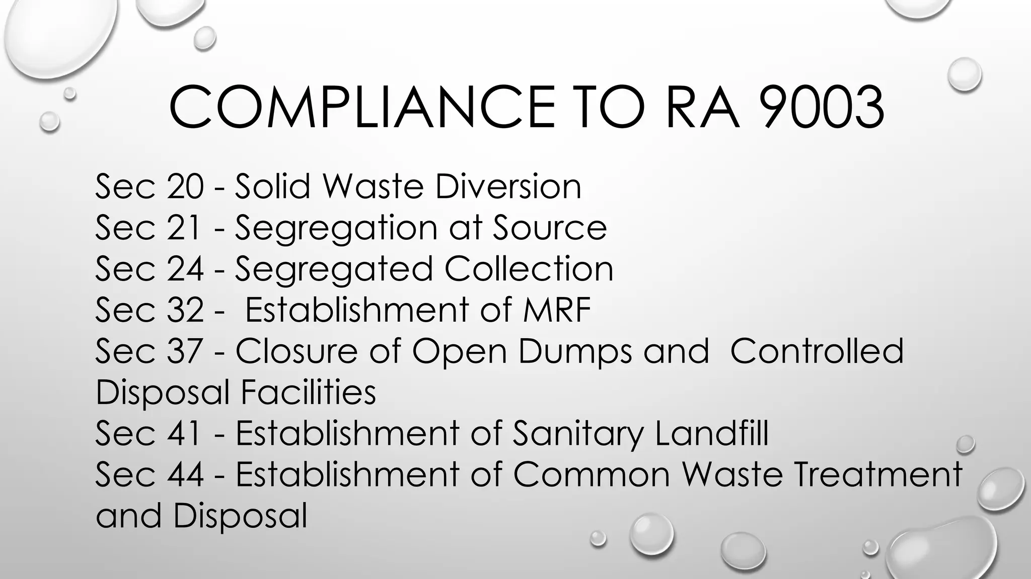 COMPLIANCE TO RA 9003
Sec 20 - Solid Waste Diversion
Sec 21 - Segregation at Source
Sec 24 - Segregated Collection
Sec 32 - Establishment of MRF
Sec 37 - Closure of Open Dumps and Controlled
Disposal Facilities
Sec 41 - Establishment of Sanitary Landfill
Sec 44 - Establishment of Common Waste Treatment
and Disposal
 