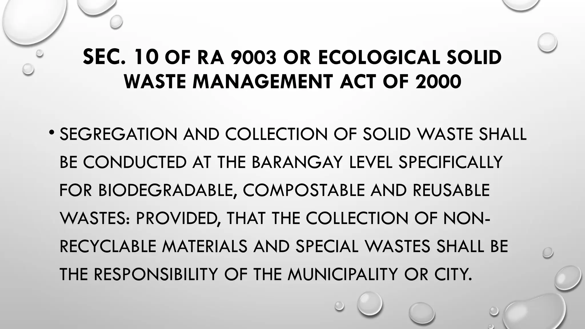 SEC. 10 OF RA 9003 OR ECOLOGICAL SOLID
WASTE MANAGEMENT ACT OF 2000
• SEGREGATION AND COLLECTION OF SOLID WASTE SHALL
BE CONDUCTED AT THE BARANGAY LEVEL SPECIFICALLY
FOR BIODEGRADABLE, COMPOSTABLE AND REUSABLE
WASTES: PROVIDED, THAT THE COLLECTION OF NON-
RECYCLABLE MATERIALS AND SPECIAL WASTES SHALL BE
THE RESPONSIBILITY OF THE MUNICIPALITY OR CITY.
 