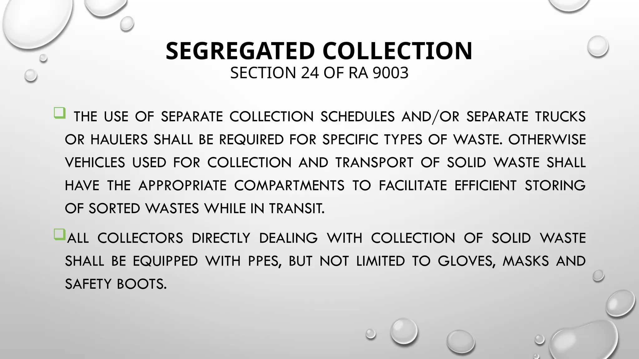 SEGREGATED COLLECTION
SECTION 24 OF RA 9003
 THE USE OF SEPARATE COLLECTION SCHEDULES AND/OR SEPARATE TRUCKS
OR HAULERS SHALL BE REQUIRED FOR SPECIFIC TYPES OF WASTE. OTHERWISE
VEHICLES USED FOR COLLECTION AND TRANSPORT OF SOLID WASTE SHALL
HAVE THE APPROPRIATE COMPARTMENTS TO FACILITATE EFFICIENT STORING
OF SORTED WASTES WHILE IN TRANSIT.
ALL COLLECTORS DIRECTLY DEALING WITH COLLECTION OF SOLID WASTE
SHALL BE EQUIPPED WITH PPES, BUT NOT LIMITED TO GLOVES, MASKS AND
SAFETY BOOTS.
 