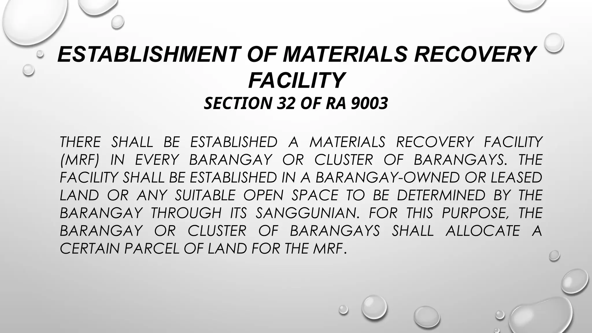 ESTABLISHMENT OF MATERIALS RECOVERY
FACILITY
SECTION 32 OF RA 9003
THERE SHALL BE ESTABLISHED A MATERIALS RECOVERY FACILITY
(MRF) IN EVERY BARANGAY OR CLUSTER OF BARANGAYS. THE
FACILITY SHALL BE ESTABLISHED IN A BARANGAY-OWNED OR LEASED
LAND OR ANY SUITABLE OPEN SPACE TO BE DETERMINED BY THE
BARANGAY THROUGH ITS SANGGUNIAN. FOR THIS PURPOSE, THE
BARANGAY OR CLUSTER OF BARANGAYS SHALL ALLOCATE A
CERTAIN PARCEL OF LAND FOR THE MRF.
 