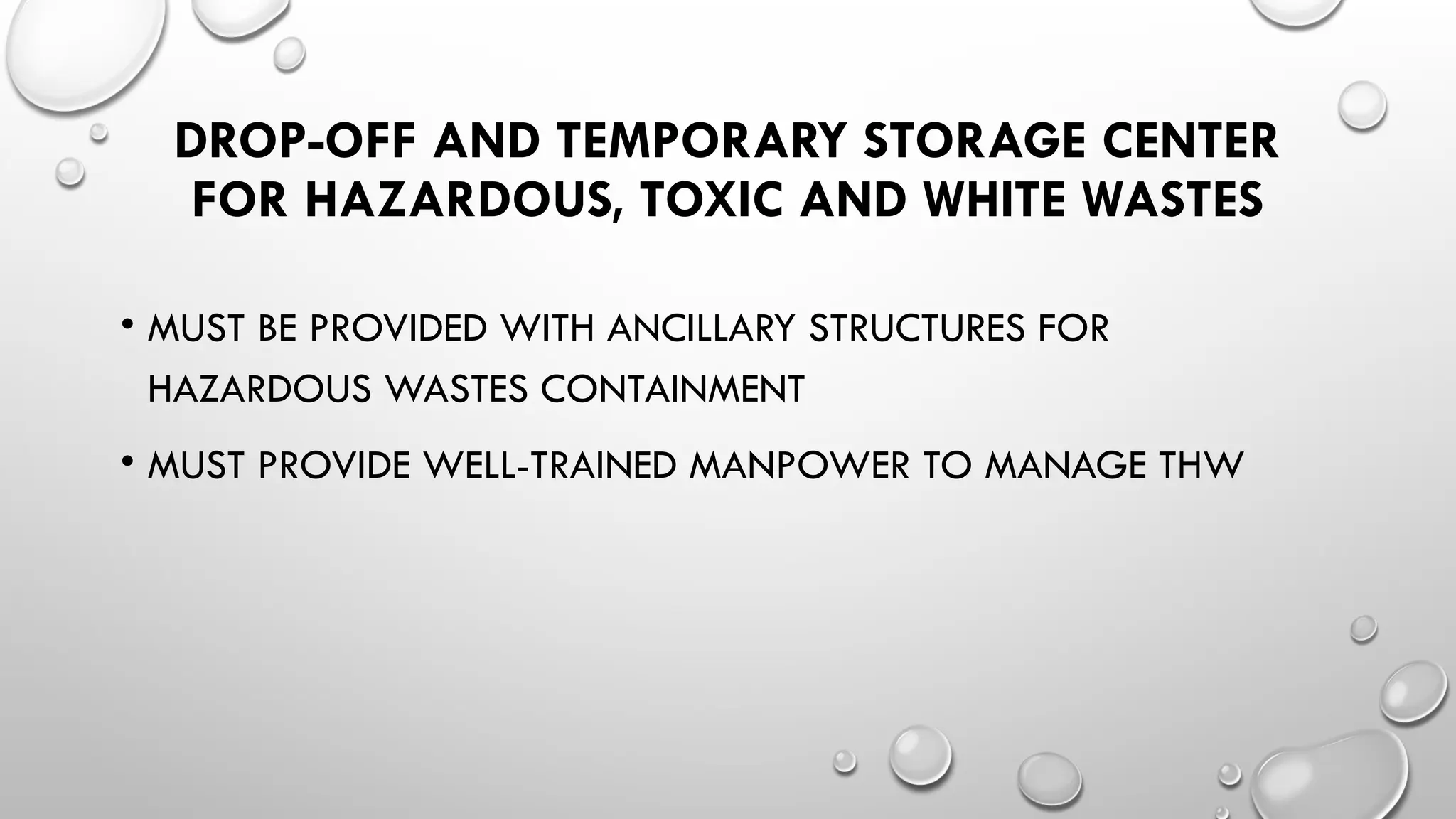 DROP-OFF AND TEMPORARY STORAGE CENTER
FOR HAZARDOUS, TOXIC AND WHITE WASTES
• MUST BE PROVIDED WITH ANCILLARY STRUCTURES FOR
HAZARDOUS WASTES CONTAINMENT
• MUST PROVIDE WELL-TRAINED MANPOWER TO MANAGE THW
 
