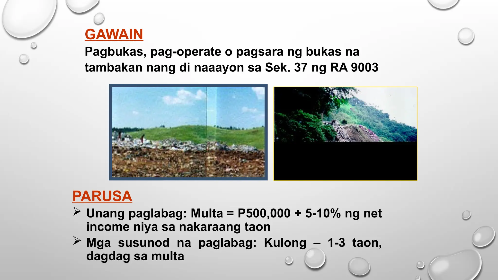 GAWAIN
Pagbukas, pag-operate o pagsara ng bukas na
tambakan nang di naaayon sa Sek. 37 ng RA 9003
PARUSA
 Unang paglabag: Multa = P500,000 + 5-10% ng net
income niya sa nakaraang taon
 Mga susunod na paglabag: Kulong – 1-3 taon,
dagdag sa multa
 