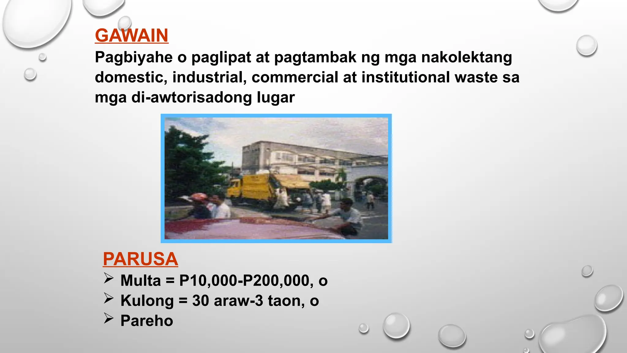 GAWAIN
Pagbiyahe o paglipat at pagtambak ng mga nakolektang
domestic, industrial, commercial at institutional waste sa
mga di-awtorisadong lugar
PARUSA
 Multa = P10,000-P200,000, o
 Kulong = 30 araw-3 taon, o
 Pareho
 