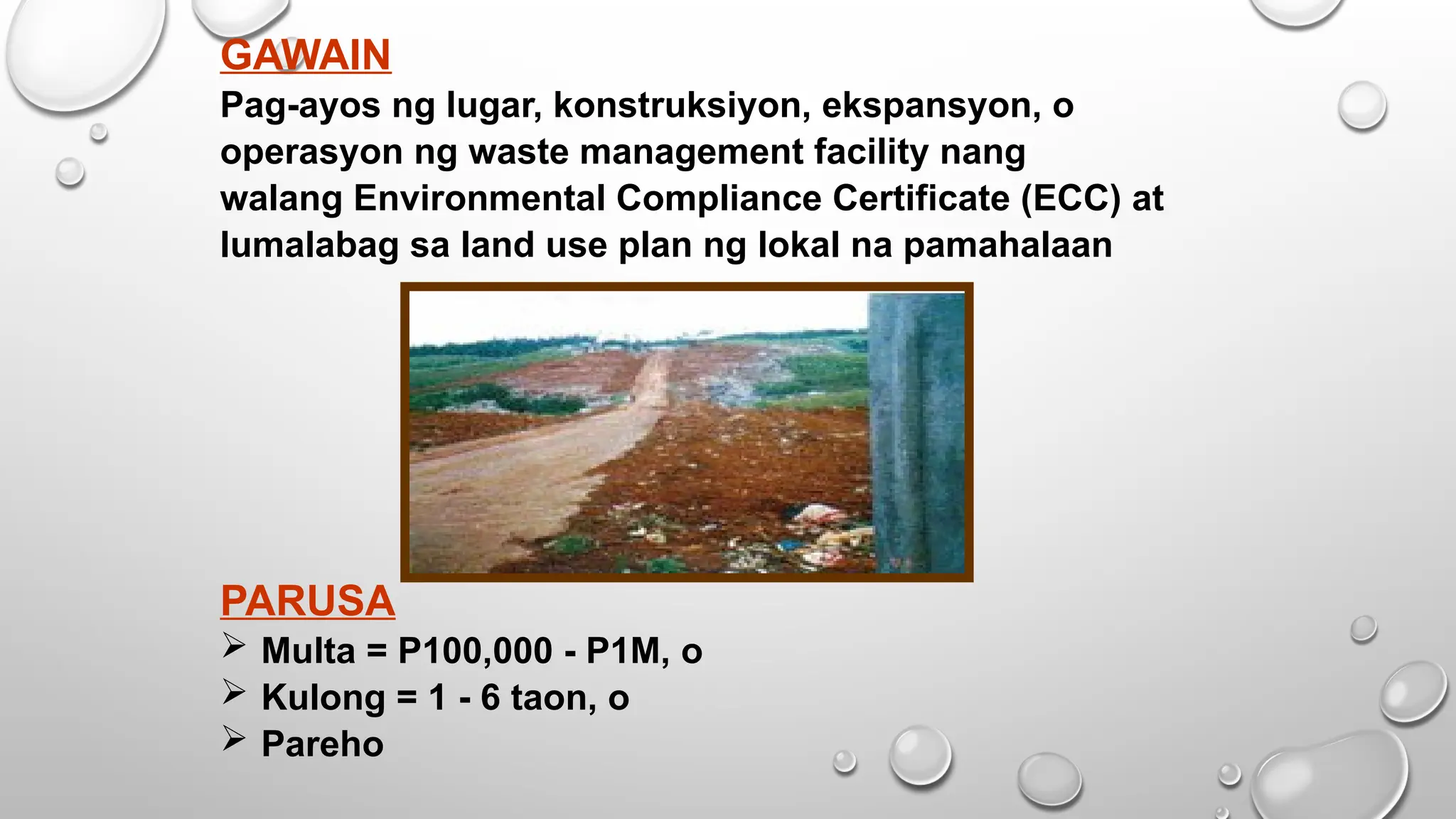 GAWAIN
Pag-ayos ng lugar, konstruksiyon, ekspansyon, o
operasyon ng waste management facility nang
walang Environmental Compliance Certificate (ECC) at
lumalabag sa land use plan ng lokal na pamahalaan
PARUSA
 Multa = P100,000 - P1M, o
 Kulong = 1 - 6 taon, o
 Pareho
 
