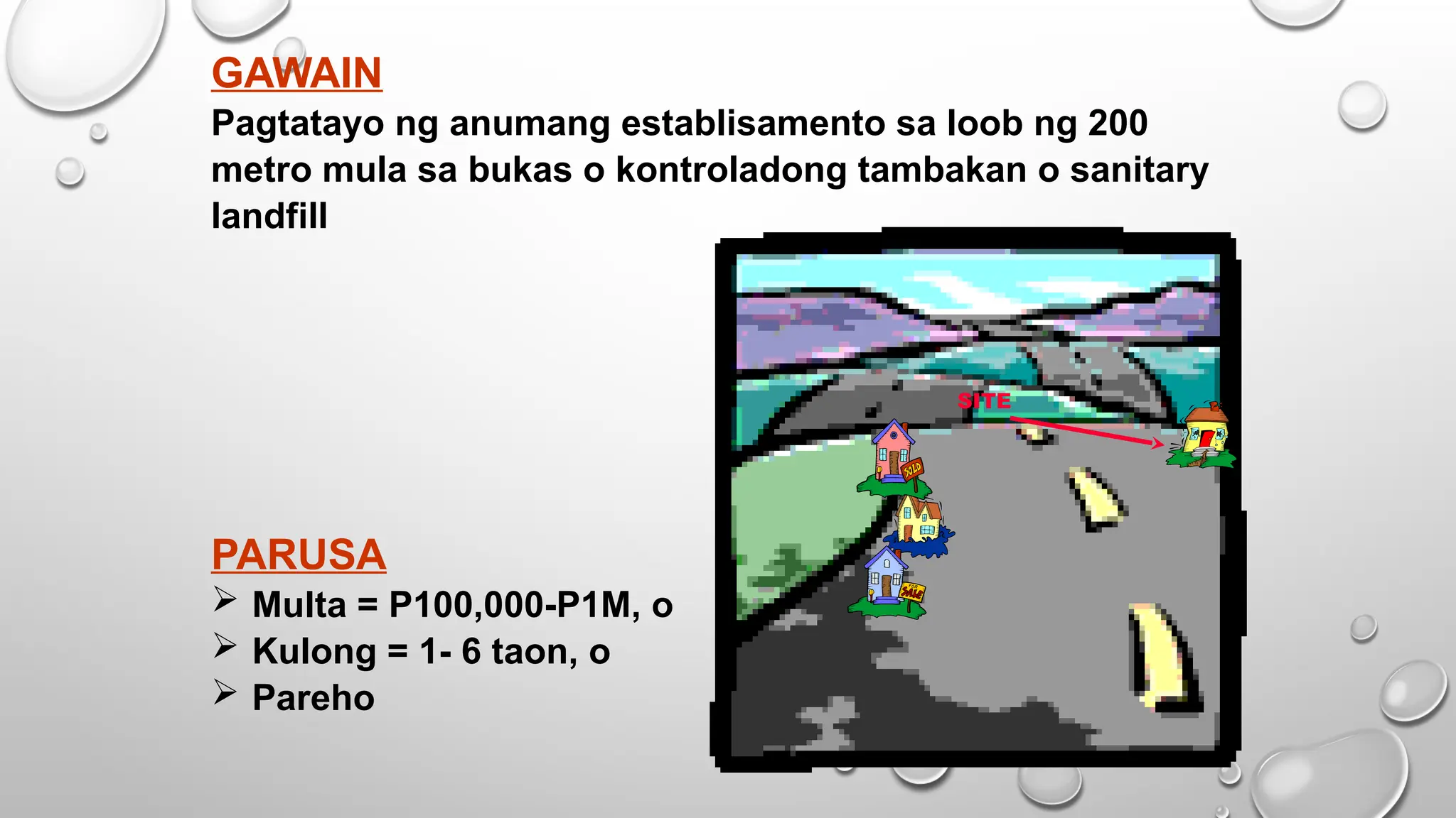 GAWAIN
Pagtatayo ng anumang establisamento sa loob ng 200
metro mula sa bukas o kontroladong tambakan o sanitary
landfill
PARUSA
 Multa = P100,000-P1M, o
 Kulong = 1- 6 taon, o
 Pareho
SITE
 