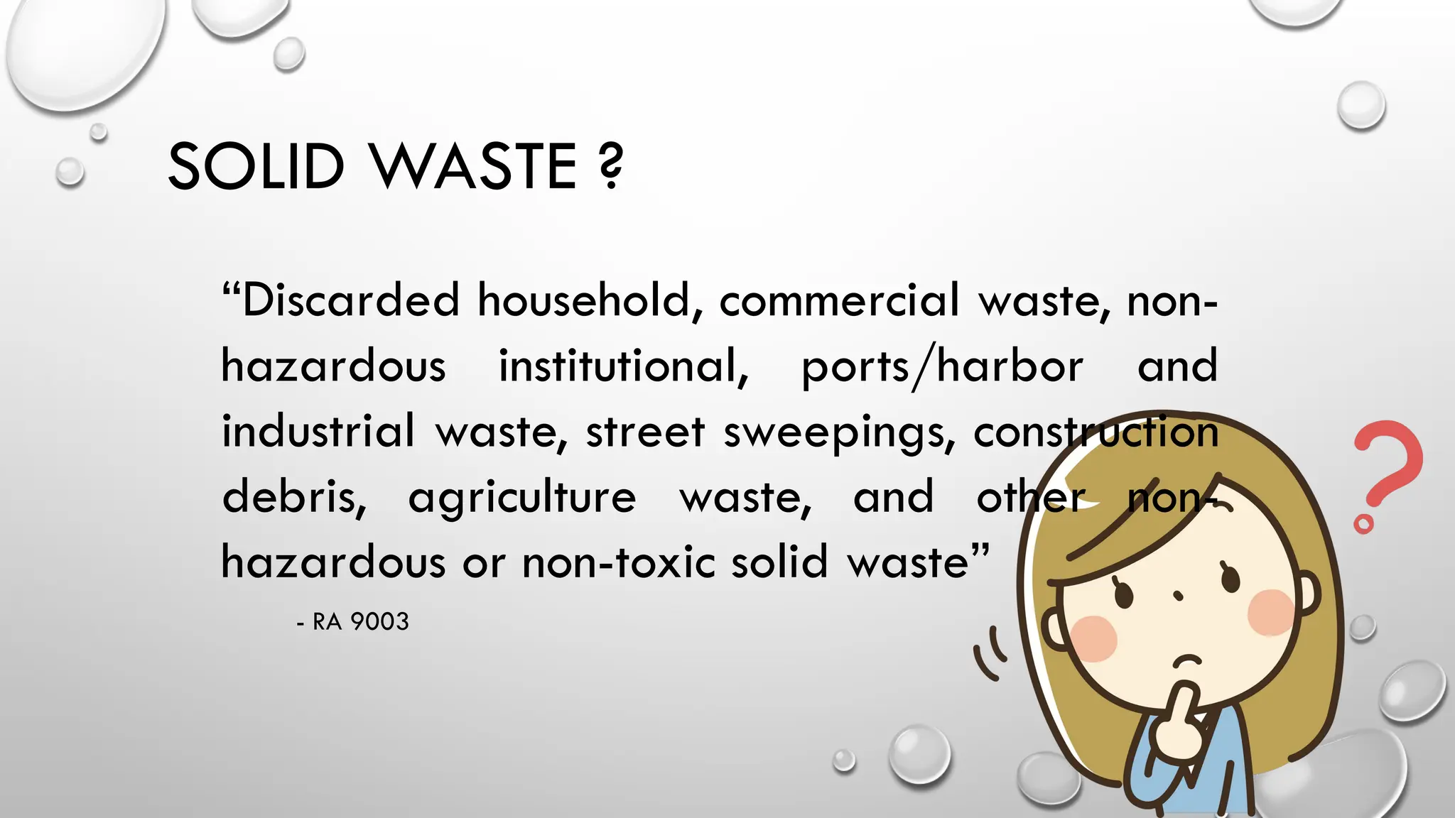 SOLID WASTE ?
“Discarded household, commercial waste, non-
hazardous institutional, ports/harbor and
industrial waste, street sweepings, construction
debris, agriculture waste, and other non-
hazardous or non-toxic solid waste”
- RA 9003
 