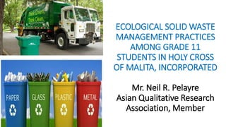 ECOLOGICAL SOLID WASTE
MANAGEMENT PRACTICES
AMONG GRADE 11
STUDENTS IN HOLY CROSS
OF MALITA, INCORPORATED
Mr. Neil R. Pelayre
Asian Qualitative Research
Association, Member
 