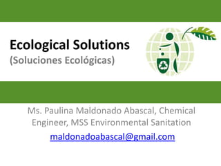 Ecological Solutions
(Soluciones Ecológicas)



   Ms. Paulina Maldonado Abascal, Chemical
    Engineer, MSS Environmental Sanitation
        maldonadoabascal@gmail.com
 