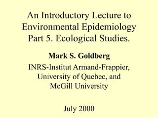 An Introductory Lecture to
Environmental Epidemiology
Part 5. Ecological Studies.
Mark S. Goldberg
INRS-Institut Armand-Frappier,
University of Quebec, and
McGill University
July 2000
 