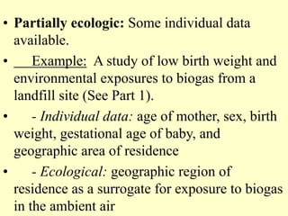 • Partially ecologic: Some individual data
available.
• Example: A study of low birth weight and
environmental exposures to biogas from a
landfill site (See Part 1).
• - Individual data: age of mother, sex, birth
weight, gestational age of baby, and
geographic area of residence
• - Ecological: geographic region of
residence as a surrogate for exposure to biogas
in the ambient air
 