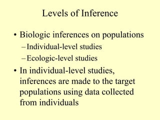 Levels of Inference
• Biologic inferences on populations
–Individual-level studies
–Ecologic-level studies
• In individual-level studies,
inferences are made to the target
populations using data collected
from individuals
 