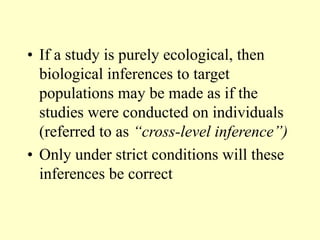 • If a study is purely ecological, then
biological inferences to target
populations may be made as if the
studies were conducted on individuals
(referred to as “cross-level inference”)
• Only under strict conditions will these
inferences be correct
 
