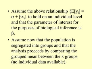 • Assume the above relationship {E[yi] =
 + xi} to hold on an individual level
and that the parameter of interest for
the purposes of biological inference is
.
• Assume now that the population is
segregated into groups and that the
analysis proceeds by comparing the
grouped mean between the k groups
(no individual data available).
 