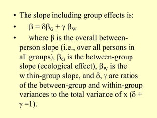 • The slope including group effects is:
•  = G +  W
• where  is the overall between-
person slope (i.e., over all persons in
all groups), G is the between-group
slope (ecological effect), W is the
within-group slope, and ,  are ratios
of the between-group and within-group
variances to the total variance of x ( +
 =1).
 