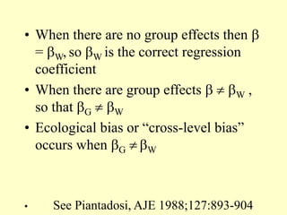• When there are no group effects then 
= W, so W is the correct regression
coefficient
• When there are group effects   W ,
so that G  W
• Ecological bias or “cross-level bias”
occurs when G  W
• See Piantadosi, AJE 1988;127:893-904
 