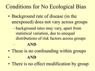 Conditions for No Ecological Bias
• Background rate of disease (in the
unexposed) does not vary across groups
– background rates may vary, apart from
statistical variation, due to unequal
distributions of risk factors across groups
– AND
• These is no confounding within groups
• AND
• There is no effect modification by group
 
