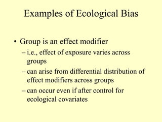 Examples of Ecological Bias
• Group is an effect modifier
– i.e., effect of exposure varies across
groups
– can arise from differential distribution of
effect modifiers across groups
– can occur even if after control for
ecological covariates
 