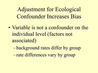 Adjustment for Ecological
Confounder Increases Bias
• Variable is not a confounder on the
individual level (factors not
associated)
–background rates differ by group
–rate differences vary by group
 