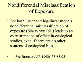 Nondifferential Misclassification
of Exposure
• For both linear and log-linear models
nondifferential misclassification of
exposure (binary variable) leads to an
overestimation of effect in ecological
studies, even if there are no other
sources of ecological bias
• See Brenner AJE 1992;135:85-95
 