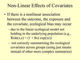 Non-Linear Effects of Covariates
• If there is a nonlinear association
between the outcome, the exposure and
the covariate, ecological bias may occur
– due to the linear ecological model not
holding in the underlying population (e.g.,
Risk(x,c) = (1 + ßx) exp(c))
– not correctly summarizing the ecological
covariates across groups (using just means
instead of other more complex summaries)
 