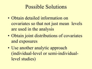 Possible Solutions
• Obtain detailed information on
covariates so that not just mean levels
are used in the analysis
• Obtain joint distributions of covariates
and exposures
• Use another analytic approach
(individual-level or semi-individual-
level studies)
 
