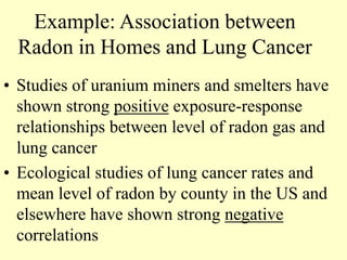 Example: Association between
Radon in Homes and Lung Cancer
• Studies of uranium miners and smelters have
shown strong positive exposure-response
relationships between level of radon gas and
lung cancer
• Ecological studies of lung cancer rates and
mean level of radon by county in the US and
elsewhere have shown strong negative
correlations
 
