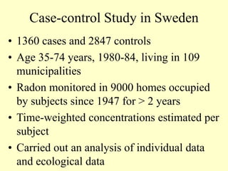 Case-control Study in Sweden
• 1360 cases and 2847 controls
• Age 35-74 years, 1980-84, living in 109
municipalities
• Radon monitored in 9000 homes occupied
by subjects since 1947 for > 2 years
• Time-weighted concentrations estimated per
subject
• Carried out an analysis of individual data
and ecological data
 