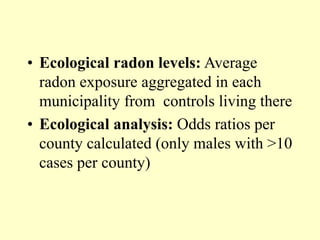 • Ecological radon levels: Average
radon exposure aggregated in each
municipality from controls living there
• Ecological analysis: Odds ratios per
county calculated (only males with >10
cases per county)
 