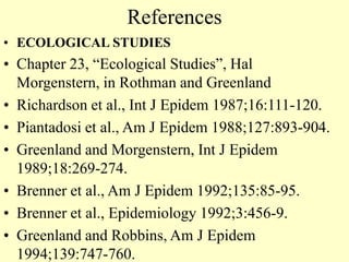 References
• ECOLOGICAL STUDIES
• Chapter 23, “Ecological Studies”, Hal
Morgenstern, in Rothman and Greenland
• Richardson et al., Int J Epidem 1987;16:111-120.
• Piantadosi et al., Am J Epidem 1988;127:893-904.
• Greenland and Morgenstern, Int J Epidem
1989;18:269-274.
• Brenner et al., Am J Epidem 1992;135:85-95.
• Brenner et al., Epidemiology 1992;3:456-9.
• Greenland and Robbins, Am J Epidem
1994;139:747-760.
 