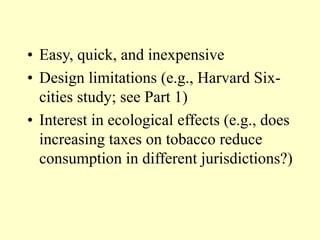 • Easy, quick, and inexpensive
• Design limitations (e.g., Harvard Six-
cities study; see Part 1)
• Interest in ecological effects (e.g., does
increasing taxes on tobacco reduce
consumption in different jurisdictions?)
 