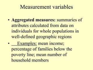 Measurement variables
• Aggregated measures: summaries of
attributes calculated from data on
individuals for whole populations in
well-defined geographic regions
• Examples: mean income;
percentage of families below the
poverty line; mean number of
household members
 