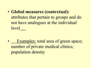 • Global measures (contextual):
attributes that pertain to groups and do
not have analogues at the individual
level
• Examples: total area of green space;
number of private medical clinics;
population density
 