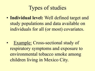 Types of studies
• Individual level: Well defined target and
study populations and data available on
individuals for all (or most) covariates.
• Example: Cross-sectional study of
respiratory symptoms and exposure to
environmental tobacco smoke among
children living in Mexico City.
 