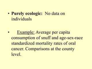• Purely ecologic: No data on
individuals
• Example: Average per capita
consumption of snuff and age-sex-race
standardized mortality rates of oral
cancer. Comparisons at the county
level.
 