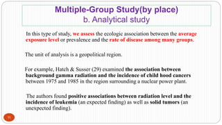 Multiple-Group Study(by place)
b. Analytical study
In this type of study, we assess the ecologic association between the average
exposure level or prevalence and the rate of disease among many groups.
The unit of analysis is a geopolitical region.
For example, Hatch & Susser (29) examined the association between
background gamma radiation and the incidence of child hood cancers
between 1975 and 1985 in the region surrounding a nuclear power plant.
The authors found positive associations between radiation level and the
incidence of leukemia (an expected finding) as well as solid tumors (an
unexpected finding).
11
 