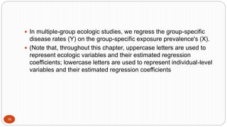 16
 In multiple-group ecologic studies, we regress the group-specific
disease rates (Y) on the group-specific exposure prevalence's (X).
 (Note that, throughout this chapter, uppercase letters are used to
represent ecologic variables and their estimated regression
coefficients; lowercase letters are used to represent individual-level
variables and their estimated regression coefficients
 