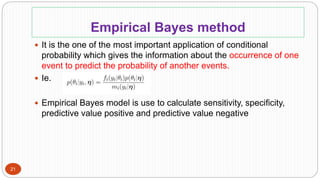 Empirical Bayes method
21
 It is the one of the most important application of conditional
probability which gives the information about the occurrence of one
event to predict the probability of another events.
 Ie.
 Empirical Bayes model is use to calculate sensitivity, specificity,
predictive value positive and predictive value negative
 