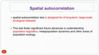 Spatial autocorrelation
22
 spatial autocorrelation test is designed for of long-term, large-scale
ecological datasets
 This test foster significant future advances in understanding
population regulation, metapopulation dynamics and other areas of
population ecology.
 